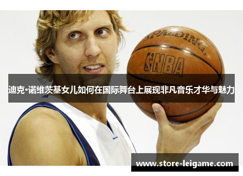 迪克·诺维茨基女儿如何在国际舞台上展现非凡音乐才华与魅力