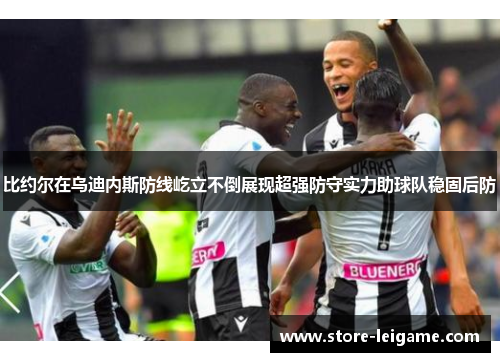 比约尔在乌迪内斯防线屹立不倒展现超强防守实力助球队稳固后防